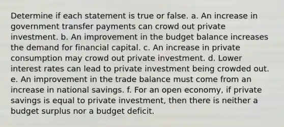 Determine if each statement is true or false. a. An increase in government transfer payments can crowd out private investment. b. An improvement in the budget balance increases the demand for financial capital. c. An increase in private consumption may crowd out private investment. d. Lower interest rates can lead to private investment being crowded out. e. An improvement in the trade balance must come from an increase in national savings. f. For an open economy, if private savings is equal to private investment, then there is neither a budget surplus nor a budget deficit.