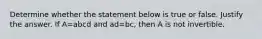 Determine whether the statement below is true or false. Justify the answer. If A=abcd and ad=​bc, then A is not invertible.