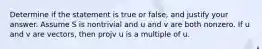 Determine if the statement is true or false, and justify your answer. Assume S is nontrivial and u and v are both nonzero. If u and v are vectors, then projv u is a multiple of u.