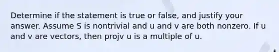 Determine if the statement is true or false, and justify your answer. Assume S is nontrivial and u and v are both nonzero. If u and v are vectors, then projv u is a multiple of u.