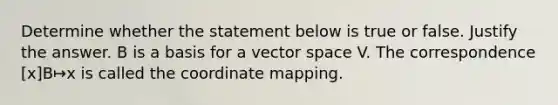 Determine whether the statement below is true or false. Justify the answer. B is a basis for a vector space V. The correspondence [x]B↦x is called the coordinate mapping.