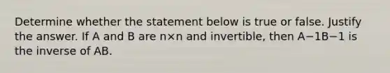 Determine whether the statement below is true or false. Justify the answer. If A and B are n×n and​ invertible, then A−1B−1 is the inverse of AB.