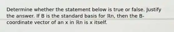 Determine whether the statement below is true or false. Justify the answer. If B is the standard basis for ℝn​, then the B​-coordinate vector of an x in ℝn is x itself.