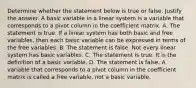 Determine whether the statement below is true or false. Justify the answer. A basic variable in a linear system is a variable that corresponds to a pivot column in the coefficient matrix. A. The statement is true. If a linear system has both basic and free​ variables, then each basic variable can be expressed in terms of the free variables. B. The statement is false. Not every linear system has basic variables. C. The statement is true. It is the definition of a basic variable. D. The statement is false. A variable that corresponds to a pivot column in the coefficient matrix is called a free​ variable, not a basic variable.