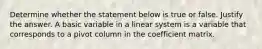 Determine whether the statement below is true or false. Justify the answer. A basic variable in a linear system is a variable that corresponds to a pivot column in the coefficient matrix.