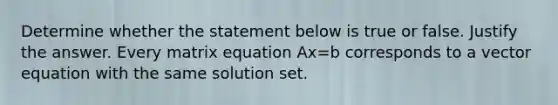 Determine whether the statement below is true or false. Justify the answer. Every matrix equation Ax=b corresponds to a vector equation with the same solution set.