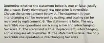 Determine whether the statement below is true or false. Justify the answer. Every elementary row operation is reversible. Choose the correct answer below. A. The statement is true. Interchanging can be reversed by​ scaling, and scaling can be reversed by replacement. B. The statement is false. The only reversible row operations are scaling a row and interchanging two rows. C. The statement is true.​ Replacement, interchanging, and scaling are all reversible. D. The statement is false. The only reversible row operation is interchanging two rows.