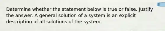 Determine whether the statement below is true or false. Justify the answer. A general solution of a system is an explicit description of all solutions of the system.