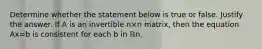 Determine whether the statement below is true or false. Justify the answer. If A is an invertible n×n ​matrix, then the equation Ax=b is consistent for each b in ℝn.