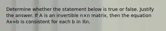 Determine whether the statement below is true or false. Justify the answer. If A is an invertible n×n ​matrix, then the equation Ax=b is consistent for each b in ℝn.