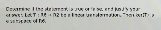 Determine if the statement is true or false, and justify your answer. Let T : R6 → R2 be a linear transformation. Then ker(T) is a subspace of R6.