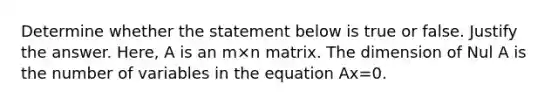 Determine whether the statement below is true or false. Justify the answer.​ Here, A is an m×n matrix. The dimension of Nul A is the number of variables in the equation Ax=0.