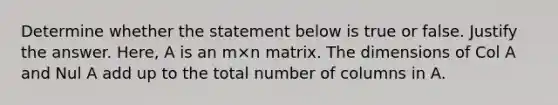 Determine whether the statement below is true or false. Justify the answer.​ Here, A is an m×n matrix. The dimensions of Col A and Nul A add up to the total number of columns in A.