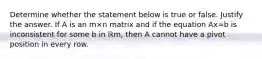 Determine whether the statement below is true or false. Justify the answer. If A is an m×n matrix and if the equation Ax=b is inconsistent for some b in ℝm​, then A cannot have a pivot position in every row.