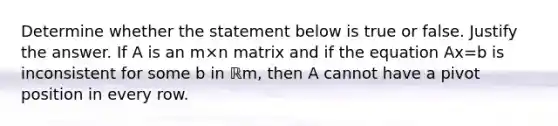 Determine whether the statement below is true or false. Justify the answer. If A is an m×n matrix and if the equation Ax=b is inconsistent for some b in ℝm​, then A cannot have a pivot position in every row.