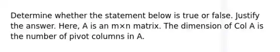 Determine whether the statement below is true or false. Justify the answer.​ Here, A is an m×n matrix. The dimension of Col A is the number of pivot columns in A.