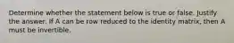Determine whether the statement below is true or false. Justify the answer. If A can be row reduced to the identity​ matrix, then A must be invertible.