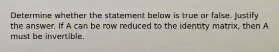 Determine whether the statement below is true or false. Justify the answer. If A can be row reduced to the identity​ matrix, then A must be invertible.