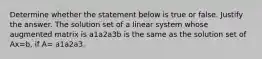 Determine whether the statement below is true or false. Justify the answer. The solution set of a linear system whose augmented matrix is a1a2a3b is the same as the solution set of Ax=b​, if​ A= a1a2a3.