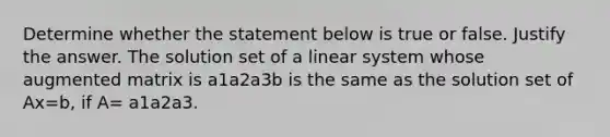 Determine whether the statement below is true or false. Justify the answer. The solution set of a linear system whose augmented matrix is a1a2a3b is the same as the solution set of Ax=b​, if​ A= a1a2a3.