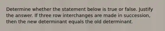 Determine whether the statement below is true or false. Justify the answer. If three row interchanges are made in​ succession, then the new determinant equals the old determinant.