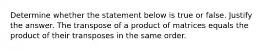 Determine whether the statement below is true or false. Justify the answer. The transpose of a product of matrices equals the product of their transposes in the same order.