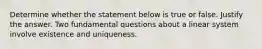 Determine whether the statement below is true or false. Justify the answer. Two fundamental questions about a linear system involve existence and uniqueness.