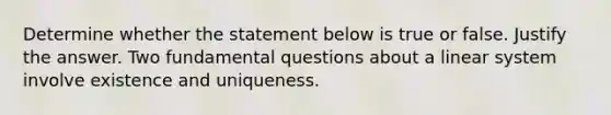 Determine whether the statement below is true or false. Justify the answer. Two fundamental questions about a linear system involve existence and uniqueness.