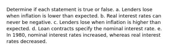 Determine if each statement is true or false. a. Lenders lose when inflation is lower than expected. b. Real interest rates can never be negative. c. Lenders lose when inflation is higher than expected. d. Loan contracts specify the nominal interest rate. e. In 1980, nominal interest rates increased, whereas real interest rates decreased.