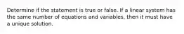 Determine if the statement is true or false. If a linear system has the same number of equations and variables, then it must have a unique solution.