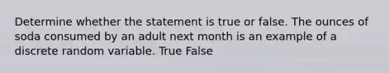 Determine whether the statement is true or false. The ounces of soda consumed by an adult next month is an example of a discrete random variable. True False