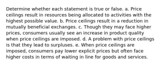 Determine whether each statement is true or false. a. Price ceilings result in resources being allocated to activities with the highest possible value. b. Price ceilings result in a reduction in mutually beneficial exchanges. c. Though they may face higher prices, consumers usually see an increase in product quality when price ceilings are imposed. d. A problem with price ceilings is that they lead to surpluses. e. When price ceilings are imposed, consumers pay lower explicit prices but often face higher costs in terms of waiting in line for goods and services.