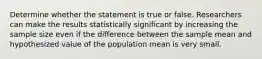 Determine whether the statement is true or false. Researchers can make the results statistically significant by increasing the sample size even if the difference between the sample mean and hypothesized value of the population mean is very small.