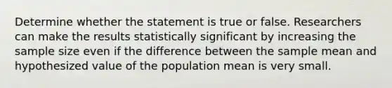 Determine whether the statement is true or false. Researchers can make the results statistically significant by increasing the sample size even if the difference between the sample mean and hypothesized value of the population mean is very small.