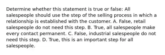 Determine whether this statement is true or false: All salespeople should use the step of the selling process in which a relationship is established with the customer. A. False, retail salespeople do not need this step. B. True, all salespeople make every contact permanent. C. False, industrial salespeople do not need this step. D. True, this is an important step for all salespeople.