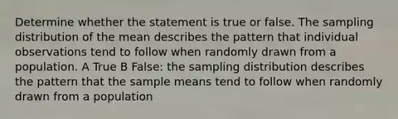 Determine whether the statement is true or false. The sampling distribution of the mean describes the pattern that individual observations tend to follow when randomly drawn from a population. A True B False: the sampling distribution describes the pattern that the sample means tend to follow when randomly drawn from a population