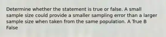 Determine whether the statement is true or false. A small sample size could provide a smaller sampling error than a larger sample size when taken from the same population. A True B False