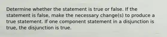 Determine whether the statement is true or false. If the statement is​ false, make the necessary​ change(s) to produce a true statement. If one component statement in a disjunction is​ true, the disjunction is true.