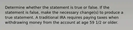 Determine whether the statement is true or false. If the statement is​ false, make the necessary​ change(s) to produce a true statement. A traditional IRA requires paying taxes when withdrawing money from the account at age 59 1/2 or older.