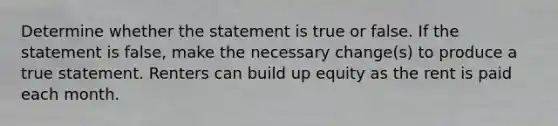 Determine whether the statement is true or false. If the statement is​ false, make the necessary​ change(s) to produce a true statement. Renters can build up equity as the rent is paid each month.