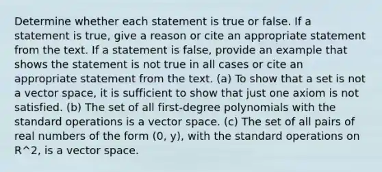 Determine whether each statement is true or false. If a statement is true, give a reason or cite an appropriate statement from the text. If a statement is false, provide an example that shows the statement is not true in all cases or cite an appropriate statement from the text. (a) To show that a set is not a vector space, it is sufficient to show that just one axiom is not satisfied. (b) The set of all first-degree polynomials with the standard operations is a vector space. (c) The set of all pairs of real numbers of the form (0, y), with the standard operations on R^2, is a vector space.