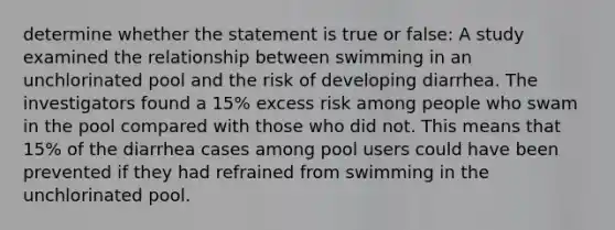 determine whether the statement is true or false: A study examined the relationship between swimming in an unchlorinated pool and the risk of developing diarrhea. The investigators found a 15% excess risk among people who swam in the pool compared with those who did not. This means that 15% of the diarrhea cases among pool users could have been prevented if they had refrained from swimming in the unchlorinated pool.