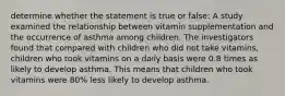 determine whether the statement is true or false: A study examined the relationship between vitamin supplementation and the occurrence of asthma among children. The investigators found that compared with children who did not take vitamins, children who took vitamins on a daily basis were 0.8 times as likely to develop asthma. This means that children who took vitamins were 80% less likely to develop asthma.