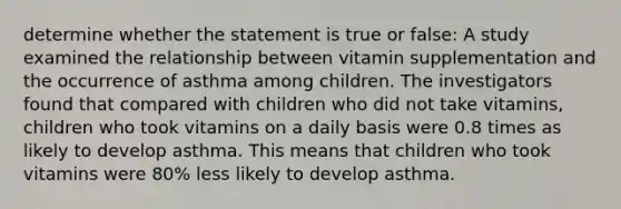 determine whether the statement is true or false: A study examined the relationship between vitamin supplementation and the occurrence of asthma among children. The investigators found that compared with children who did not take vitamins, children who took vitamins on a daily basis were 0.8 times as likely to develop asthma. This means that children who took vitamins were 80% less likely to develop asthma.