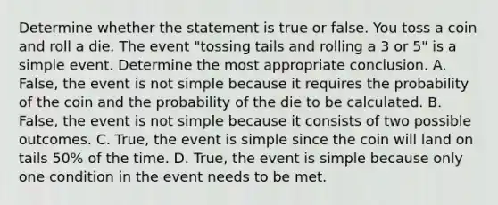 Determine whether the statement is true or false. You toss a coin and roll a die. The event​ "tossing tails and rolling a 3 or 5​" is a simple event. Determine the most appropriate conclusion. A. False, the event is not simple because it requires the probability of the coin and the probability of the die to be calculated. B. False, the event is not simple because it consists of two possible outcomes. C. True, the event is simple since the coin will land on tails​ 50% of the time. D. True, the event is simple because only one condition in the event needs to be met.