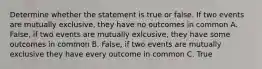 Determine whether the statement is true or false. If two events are mutually exclusive, they have no outcomes in common A. False, if two events are mutually exlcusive, they have some outcomes in common B. False, if two events are mutually exclusive they have every outcome in common C. True