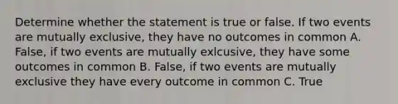 Determine whether the statement is true or false. If two events are mutually exclusive, they have no outcomes in common A. False, if two events are mutually exlcusive, they have some outcomes in common B. False, if two events are mutually exclusive they have every outcome in common C. True