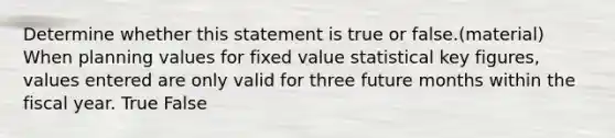 Determine whether this statement is true or false.(material) When planning values for fixed value statistical key figures, values entered are only valid for three future months within the fiscal year. True False