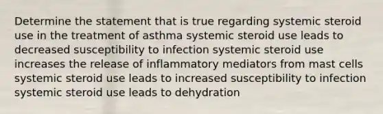 Determine the statement that is true regarding systemic steroid use in the treatment of asthma systemic steroid use leads to decreased susceptibility to infection systemic steroid use increases the release of inflammatory mediators from mast cells systemic steroid use leads to increased susceptibility to infection systemic steroid use leads to dehydration