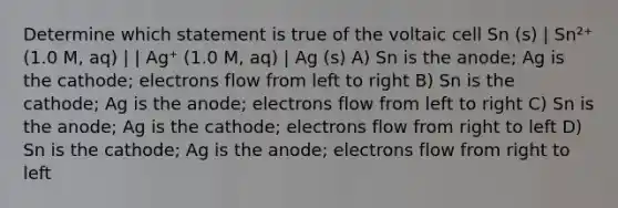 Determine which statement is true of the voltaic cell Sn (s) | Sn²⁺ (1.0 M, aq) | | Ag⁺ (1.0 M, aq) | Ag (s) A) Sn is the anode; Ag is the cathode; electrons flow from left to right B) Sn is the cathode; Ag is the anode; electrons flow from left to right C) Sn is the anode; Ag is the cathode; electrons flow from right to left D) Sn is the cathode; Ag is the anode; electrons flow from right to left